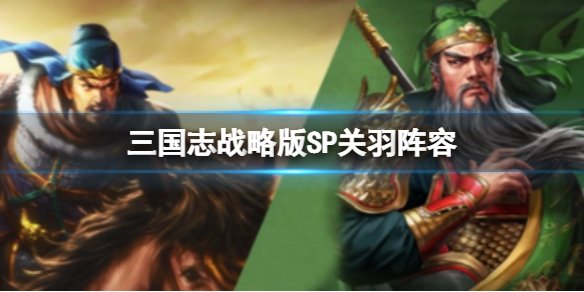 三国志战略版sp关羽阵容 三国志战略版sp关羽什么时候出